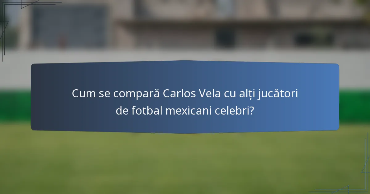 Cum se compară Carlos Vela cu alți jucători de fotbal mexicani celebri?