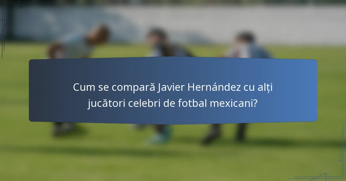Cum se compară Javier Hernández cu alți jucători celebri de fotbal mexicani?